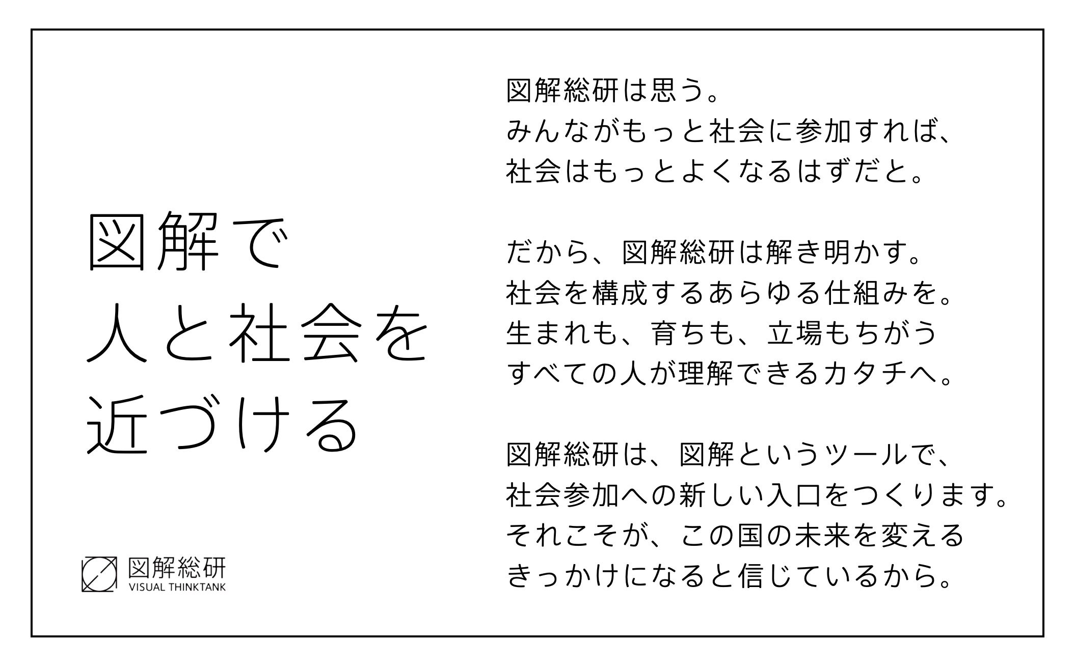 「図解で人と社会を近づける」の宣言。みんながもっと社会に参加すれば社会はもっとよくなるはず、だから社会を構成するあらゆる仕組みを、生まれも育ちも立場もちがうすべての人が理解できるカタチへ解き明かす、と書かれている。